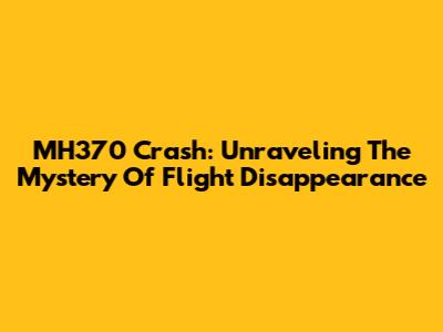 MH370 Crash: Unraveling The Mystery Of Flight Disappearance