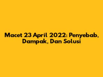 Macet 23 April 2022: Penyebab, Dampak, Dan Solusi