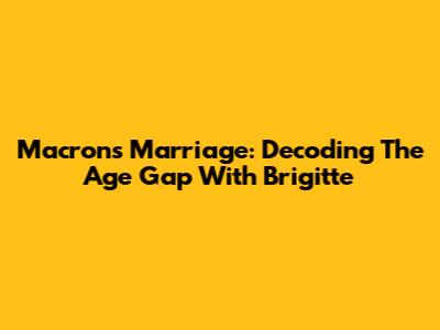 Macron's Marriage: Decoding The Age Gap With Brigitte