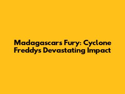 Madagascar's Fury: Cyclone Freddy's Devastating Impact