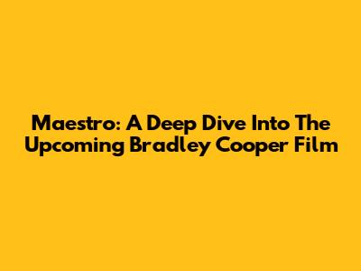 Maestro: A Deep Dive Into The Upcoming Bradley Cooper Film