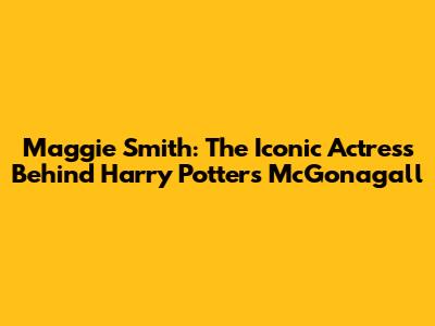 Maggie Smith: The Iconic Actress Behind Harry Potter's McGonagall