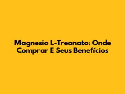 Magnesio L-Treonato: Onde Comprar E Seus Benefícios
