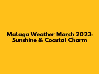 Malaga Weather March 2023: Sunshine & Coastal Charm