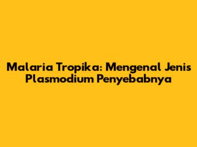 Malaria Tropika: Mengenal Jenis Plasmodium Penyebabnya