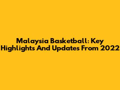 Malaysia Basketball: Key Highlights And Updates From 2022