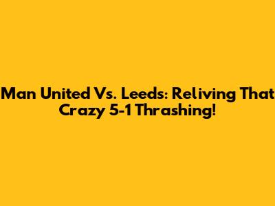 Man United Vs. Leeds: Reliving That Crazy 5-1 Thrashing!