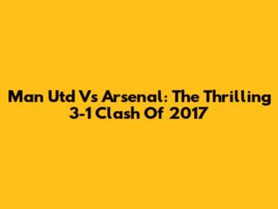 Man Utd Vs Arsenal: The Thrilling 3-1 Clash Of 2017