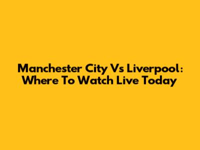 Manchester City Vs Liverpool: Where To Watch Live Today
