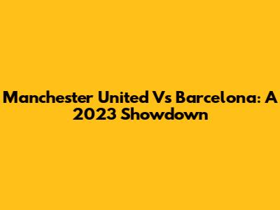 Manchester United Vs Barcelona: A 2023 Showdown