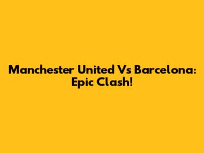 Manchester United Vs Barcelona: Epic Clash!