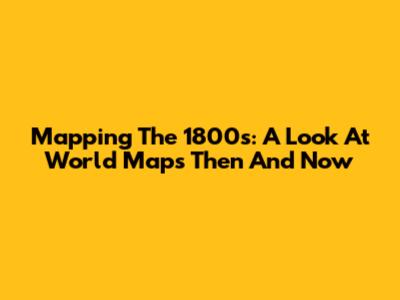 Mapping The 1800s: A Look At World Maps Then And Now