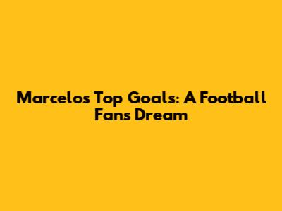 Marcelo's Top Goals: A Football Fan's Dream