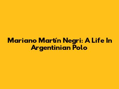 Mariano Martín Negri: A Life In Argentinian Polo