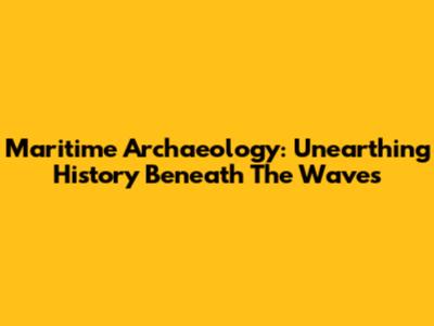 Maritime Archaeology: Unearthing History Beneath The Waves