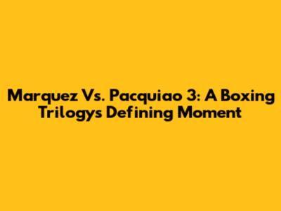 Marquez Vs. Pacquiao 3: A Boxing Trilogy's Defining Moment
