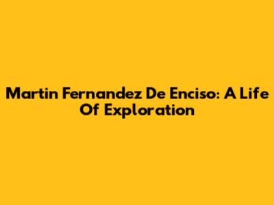 Martin Fernandez De Enciso: A Life Of Exploration
