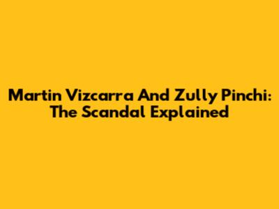 Martin Vizcarra And Zully Pinchi: The Scandal Explained