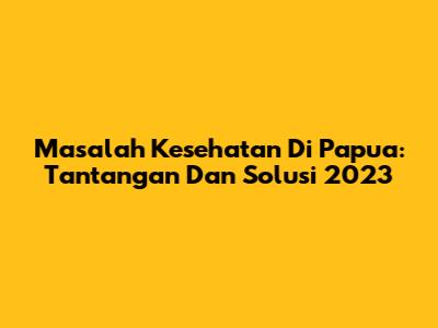 Masalah Kesehatan Di Papua: Tantangan Dan Solusi 2023