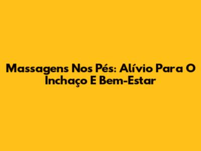 Massagens Nos Pés: Alívio Para O Inchaço E Bem-Estar
