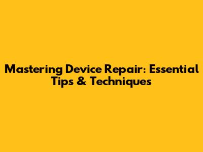 Mastering Device Repair: Essential Tips & Techniques