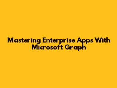 Mastering Enterprise Apps With Microsoft Graph