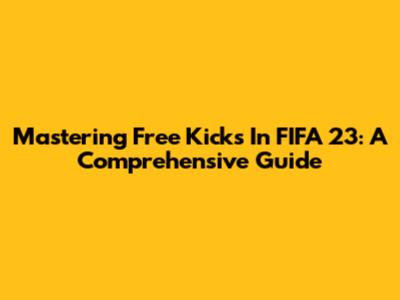 Mastering Free Kicks In FIFA 23: A Comprehensive Guide