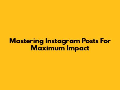 Mastering Instagram Posts For Maximum Impact