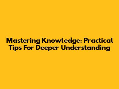Mastering Knowledge: Practical Tips For Deeper Understanding