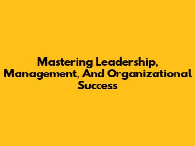 Mastering Leadership, Management, And Organizational Success