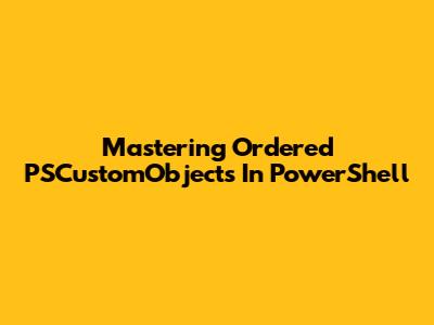 Mastering Ordered PSCustomObjects In PowerShell
