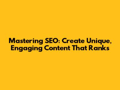 Mastering SEO: Create Unique, Engaging Content That Ranks