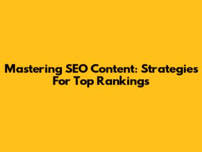 Mastering SEO Content: Strategies For Top Rankings