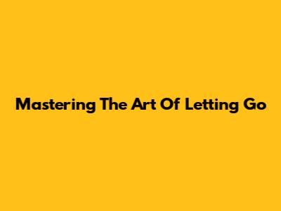 Mastering The Art Of Letting Go
