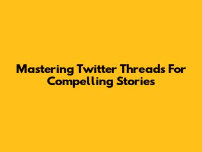 Mastering Twitter Threads For Compelling Stories