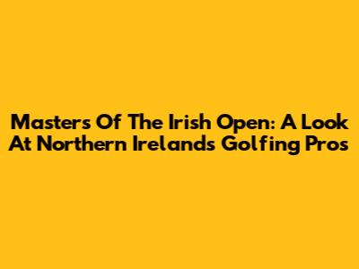 Masters Of The Irish Open: A Look At Northern Ireland's Golfing Pros