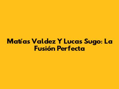 Matías Valdez Y Lucas Sugo: La Fusión Perfecta