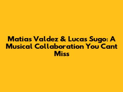 Matias Valdez & Lucas Sugo: A Musical Collaboration You Can't Miss