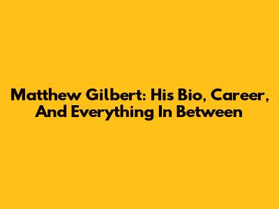 Matthew Gilbert: His Bio, Career, And Everything In Between