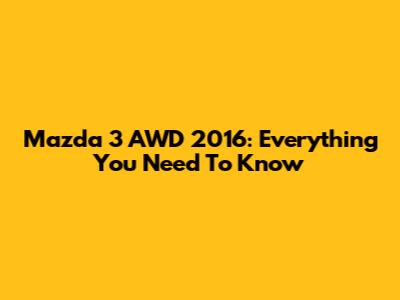 Mazda 3 AWD 2016: Everything You Need To Know