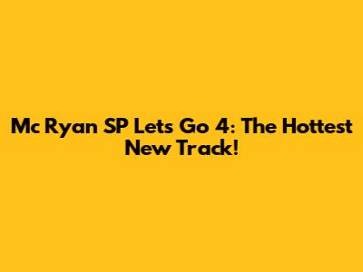 Mc Ryan SP Let's Go 4: The Hottest New Track!