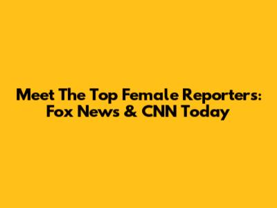 Meet The Top Female Reporters: Fox News & CNN Today