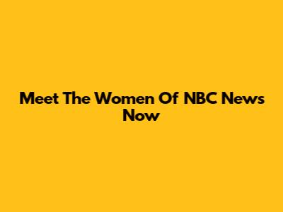 Meet The Women Of NBC News Now
