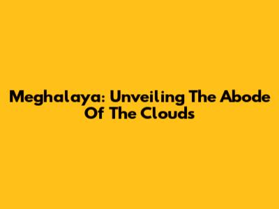 Meghalaya: Unveiling The 'Abode Of The Clouds'