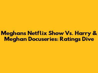 Meghan's Netflix Show Vs. Harry & Meghan Docuseries: Ratings Dive
