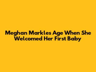 Meghan Markle's Age When She Welcomed Her First Baby