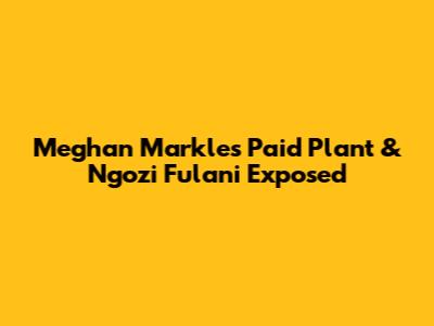 Meghan Markle's Paid Plant & Ngozi Fulani Exposed