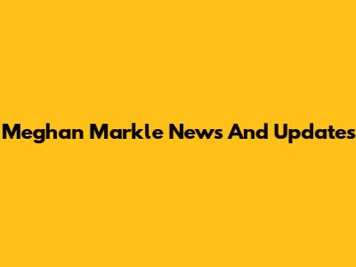 Meghan Markle News And Updates