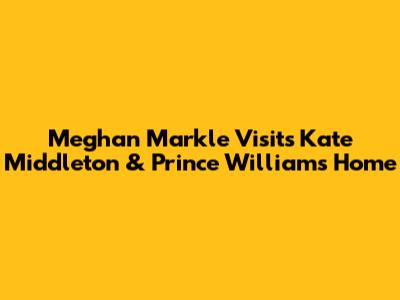 Meghan Markle Visits Kate Middleton & Prince William's Home
