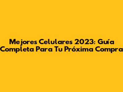Mejores Celulares 2023: Guía Completa Para Tu Próxima Compra